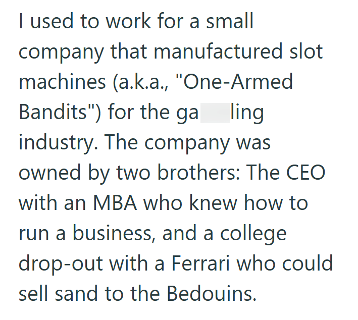 I used to work for a small company that manufactured slot machines (a.k.a., "One-Armed Bandits") for the ga ling industry. The company was owned by two brothers: The CEO with an MBA who knew how to run a business, and a college drop-out with a Ferrari who could sell sand to the Bedouins.