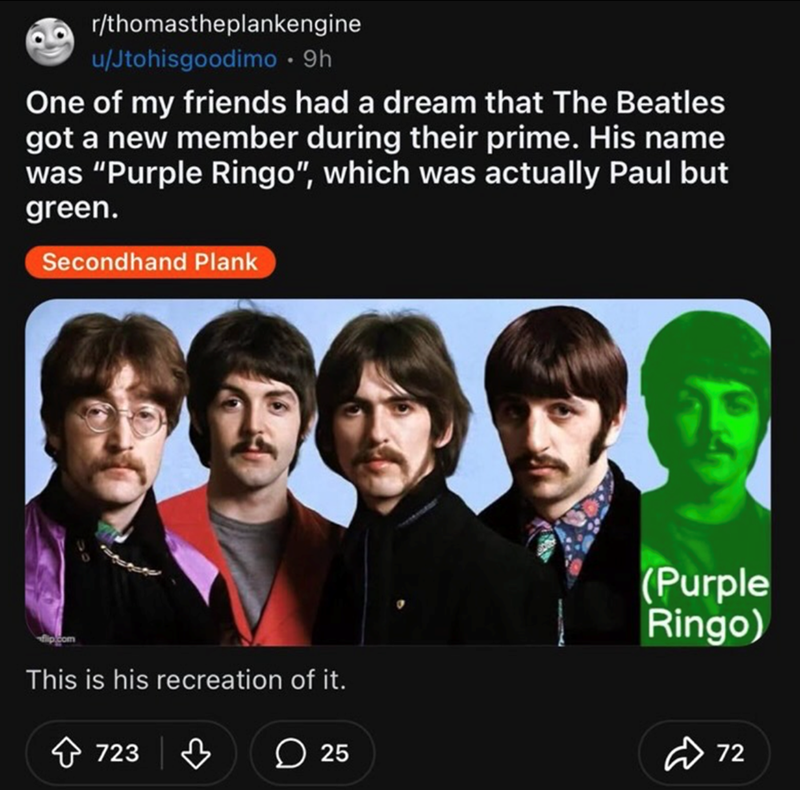 r/thomastheplankengine u/Jtohisgoodimo • 9h One of my friends had a dream that The Beatles got a new member during their prime. His name was "Purple Ringo", which was actually Paul but green. Secondhand Plank This is his recreation of it. 723 (Purple Ringo) 25 72
