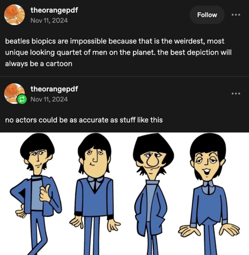 theorangepdf Nov 11, 2024 Follow beatles biopics are impossible because that is the weirdest, most unique looking quartet of men on the planet. the best depiction will always be a cartoon theorangepdf Nov 11, 2024 no actors could be as accurate as stuff like this