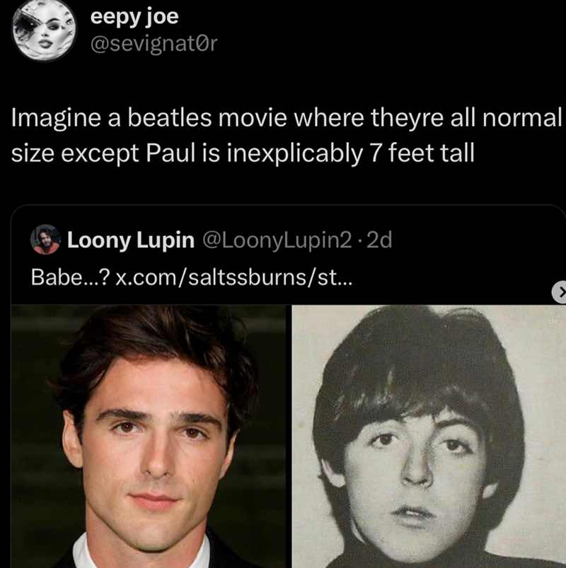eepy joe @sevignator Imagine a beatles movie where theyre all normal size except Paul is inexplicably 7 feet tall Loony Lupin @LoonyLupin2.2d Babe...? x.com/saltssburns/st... C