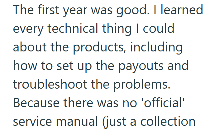 The first year was good. I learned every technical thing I could about the products, including how to set up the payouts and troubleshoot the problems. Because there was no 'official' service manual (just a collection