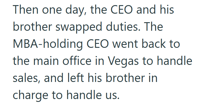 Then one day, the CEO and his brother swapped duties. The MBA-holding CEO went back to the main office in Vegas to handle sales, and left his brother in charge to handle us.