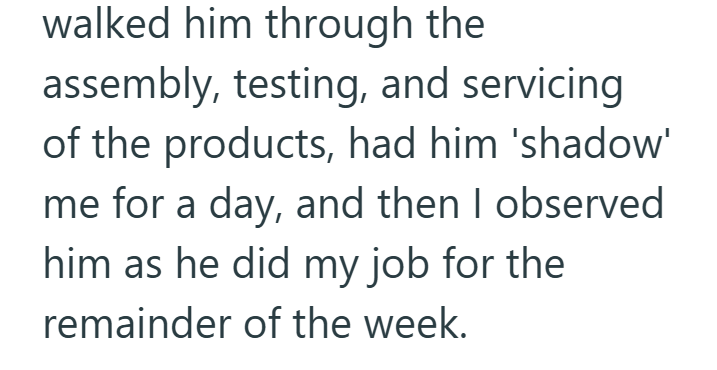 walked him through the assembly, testing, and servicing of the products, had him 'shadow' me for a day, and then I observed him as he did my job for the remainder of the week.