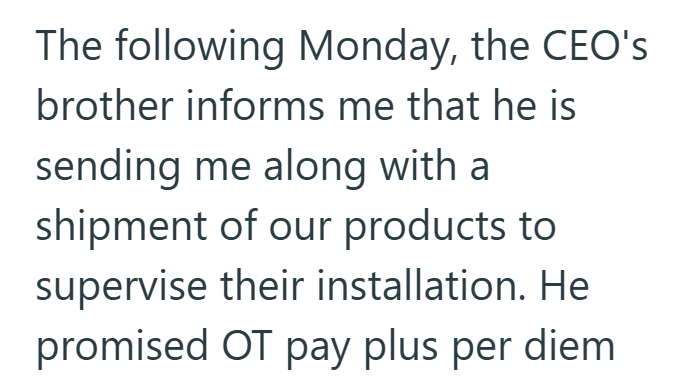 The following Monday, the CEO's brother informs me that he is sending me along with a shipment of our products to supervise their installation. He promised OT pay plus per diem