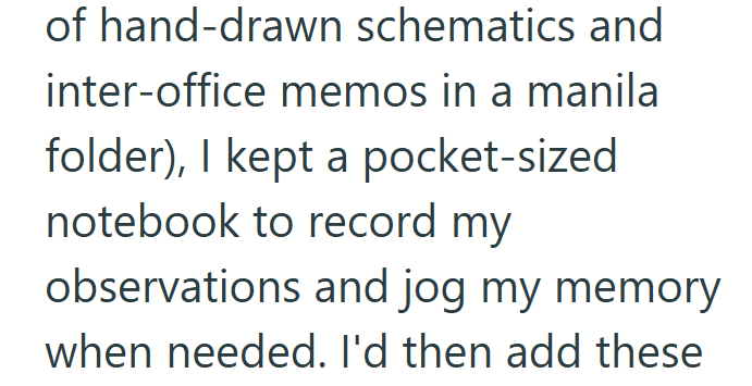 of hand-drawn schematics and inter-office memos in a manila folder), I kept a pocket-sized notebook to record my observations and jog my memory when needed. I'd then add these
