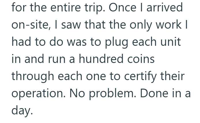 for the entire trip. Once I arrived on-site, I saw that the only work I had to do was to plug each unit in and run a hundred coins through each one to certify their operation. No problem. Done in a day.