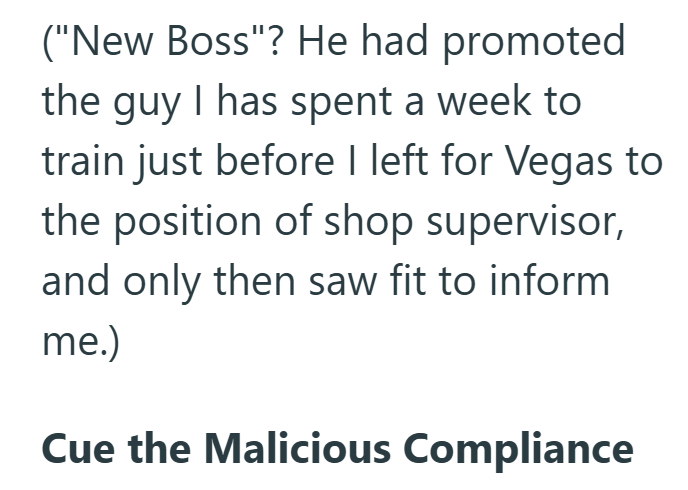 ("New Boss"? He had promoted the guy I has spent a week to train just before I left for Vegas to the position of shop supervisor, and only then saw fit to inform me.) Cue the Malicious Compliance