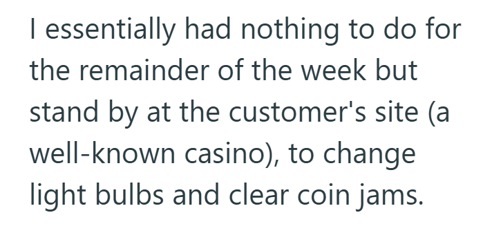 I essentially had nothing to do for the remainder of the week but stand by at the customer's site (a well-known casino), to change light bulbs and clear coin jams.
