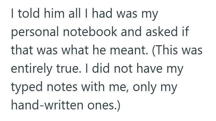 I told him all I had was my personal notebook and asked if that was what he meant. (This was entirely true. I did not have my typed notes with me, only my hand-written ones.)