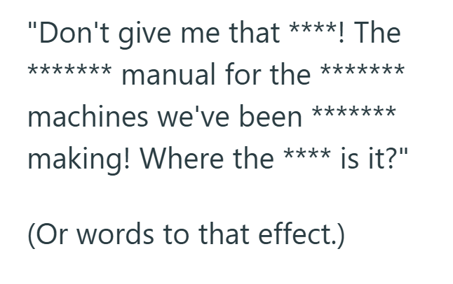 "Don't give me that ****! The ******* manual for the ******* machines we've been ******* making! Where the **** is it?" (Or words to that effect.)