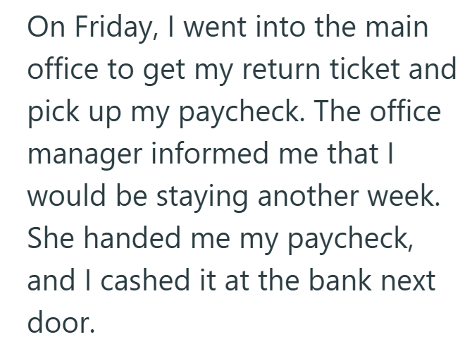 On Friday, I went into the main office to get my return ticket and pick up my paycheck. The office manager informed me that I would be staying another week. She handed me my paycheck, and I cashed it at the bank next door.