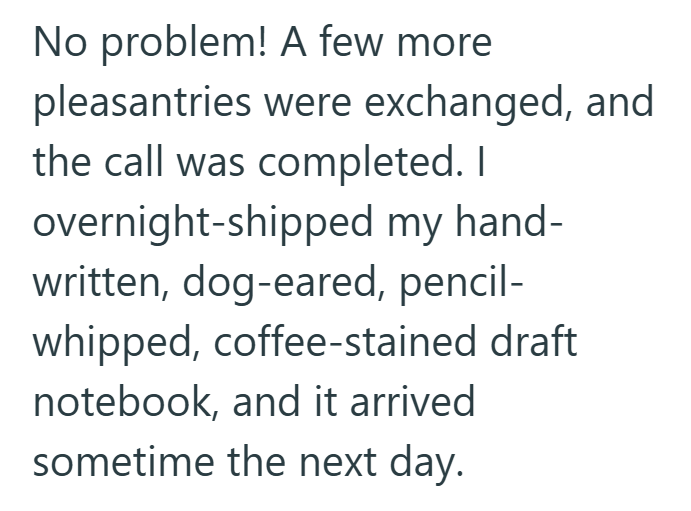 No problem! A few more pleasantries were exchanged, and the call was completed. I overnight-shipped my hand- written, dog-eared, pencil- whipped, coffee-stained draft notebook, and it arrived sometime the next day.