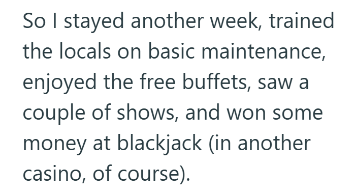 So I stayed another week, trained the locals on basic maintenance, enjoyed the free buffets, saw a couple of shows, and won some money at blackjack (in another casino, of course).