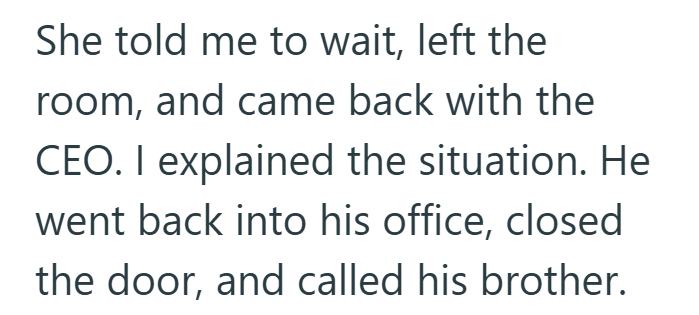 She told me to wait, left the room, and came back with the CEO. I explained the situation. He went back into his office, closed the door, and called his brother.