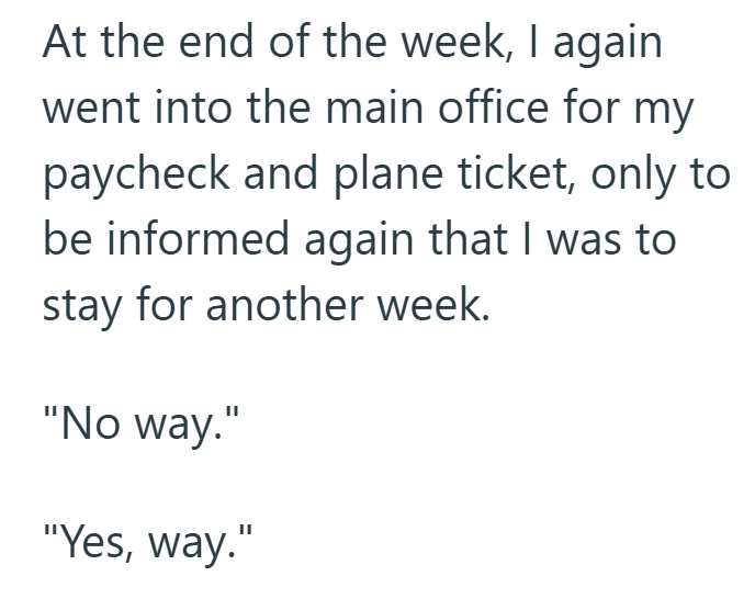 At the end of the week, I again went into the main office for my paycheck and plane ticket, only to be informed again that I was to stay for another week. "No way." "Yes, way."