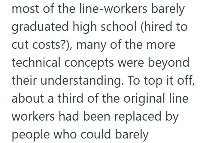 most of the line-workers barely graduated high school (hired to cut costs?), many of the more technical concepts were beyond their understanding. To top it off, about a third of the original line workers had been replaced by people who could barely