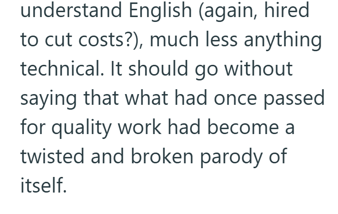 understand English (again, hired to cut costs?), much less anything technical. It should go without saying that what had once passed for quality work had become a twisted and broken parody of itself.