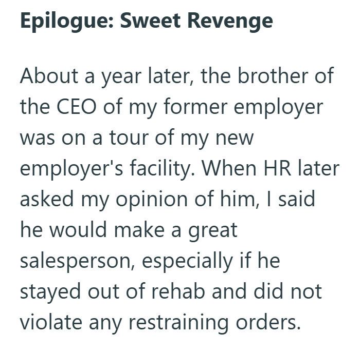 Epilogue: Sweet Revenge About a year later, the brother of the CEO of my former employer was on a tour of my new employer's facility. When HR later asked my opinion of him, I said he would make a great salesperson, especially if he stayed out of rehab and did not violate any restraining orders.