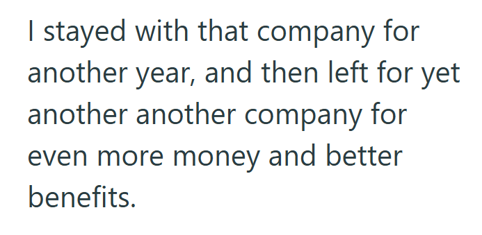 I stayed with that company for another year, and then left for yet another another company for even more money and better benefits.