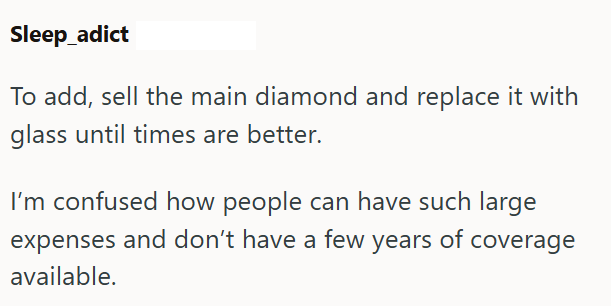 Sleep_adict To add, sell the main diamond and replace it with glass until times are better. I'm confused how people can have such large expenses and don't have a few years of coverage available.