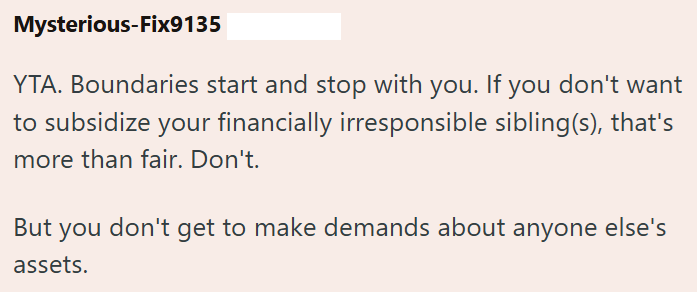 Mysterious-Fix9135 YTA. Boundaries start and stop with you. If you don't want to subsidize your financially irresponsible sibling(s), that's more than fair. Don't. But you don't get to make demands about anyone else's assets.