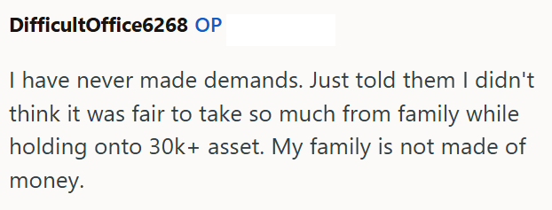 DifficultOffice6268 OP I have never made demands. Just told them I didn't think it was fair to take so much from family while holding onto 30k+ asset. My family is not made of money.