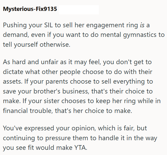 Mysterious-Fix9135 Pushing your SIL to sell her engagement ring is a demand, even if you want to do mental gymnastics to tell yourself otherwise. As hard and unfair as it may feel, you don't get to dictate what other people choose to do with their assets. If your parents choose to sell everything to save your brother's business, that's their choice to make. If your sister chooses to keep her ring while in financial trouble, that's her choice to make. You've expressed your opinion, which is fair,