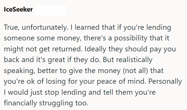 IceSeeker True, unfortunately. I learned that if you're lending someone some money, there's a possibility that it might not get returned. Ideally they should pay you back and it's great if they do. But realistically speaking, better to give the money (not all) that you're ok of losing for your peace of mind. Personally I would just stop lending and tell them you're financially struggling too.