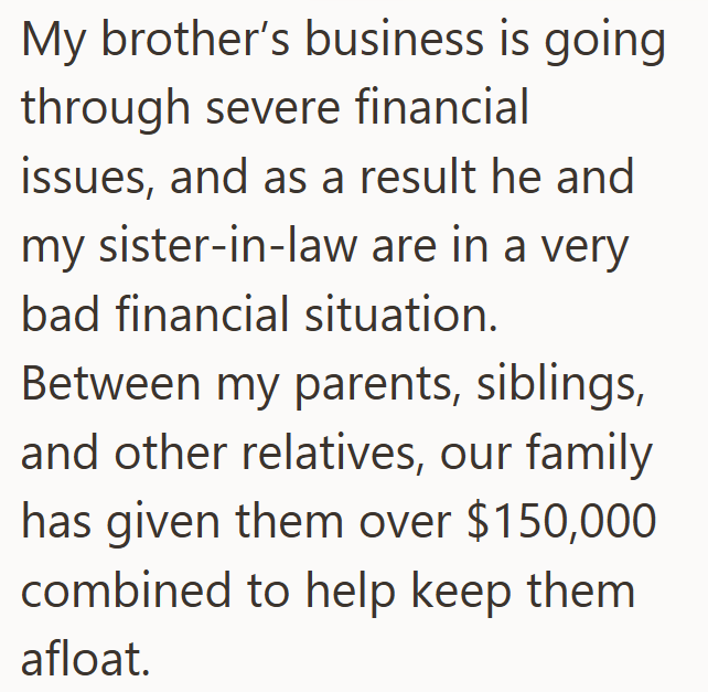 My brother's business is going through severe financial issues, and as a result he and my sister-in-law are in a very bad financial situation. Between my parents, siblings, and other relatives, our family has given them over $150,000 combined to help keep them afloat.