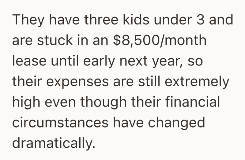 They have three kids under 3 and are stuck in an $8,500/month lease until early next year, so their expenses are still extremely high even though their financial circumstances have changed dramatically.