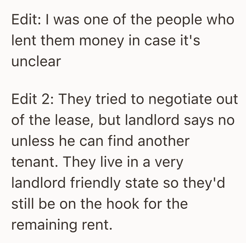 Edit: I was one of the people who lent them money in case it's unclear Edit 2: They tried to negotiate out of the lease, but landlord says no unless he can find another tenant. They live in a very landlord friendly state so they'd still be on the hook for the remaining rent.
