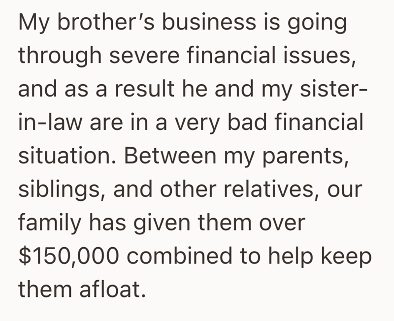 My brother's business is going through severe financial issues, and as a result he and my sister- in-law are in a very bad financial situation. Between my parents, siblings, and other relatives, our family has given them over $150,000 combined to help keep them afloat.