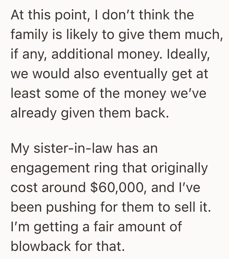 At this point, I don't think the family is likely to give them much, if any, additional money. Ideally, we would also eventually get at least some of the money we've already given them back. My sister-in-law has an engagement ring that originally cost around $60,000, and I've been pushing for them to sell it. I'm getting a fair amount of blowback for that.