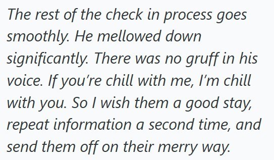 The rest of the check in process goes smoothly. He mellowed down significantly. There was no gruff in his voice. If you're chill with me, I'm chill with you. So I wish them a good stay, repeat information a second time, and send them off on their merry way.