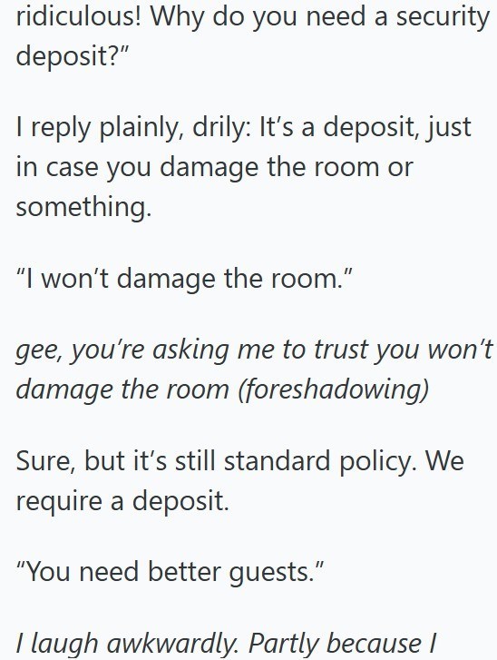 ridiculous! Why do you need a security deposit?" I reply plainly, drily: It's a deposit, just in case you damage the room or something. "I won't damage the room." gee, you're asking me to trust you won't damage the room (foreshadowing) Sure, but it's still standard policy. We require a deposit. "You need better guests." I laugh awkwardly. Partly because I