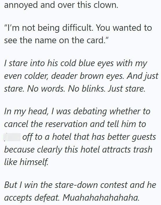 annoyed and over this clown. "I'm not being difficult. You wanted to see the name on the card." I stare into his cold blue eyes with my even colder, deader brown eyes. And just stare. No words. No blinks. Just stare. In my head, I was debating whether to cancel the reservation and tell him to off to a hotel that has better guests because clearly this hotel attracts trash like himself. But I win the stare-down contest and he accepts defeat. Muahahahahahaha.