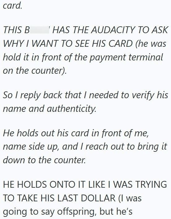 card. THIS B I HAS THE AUDACITY TO ASK WHY I WANT TO SEE HIS CARD (he was hold it in front of the payment terminal on the counter). So I reply back that I needed to verify his name and authenticity. He holds out his card in front of me, name side up, and I reach out to bring it down to the counter. HE HOLDS ONTO IT LIKE I WAS TRYING TO TAKE HIS LAST DOLLAR (I was going to say offspring, but he's