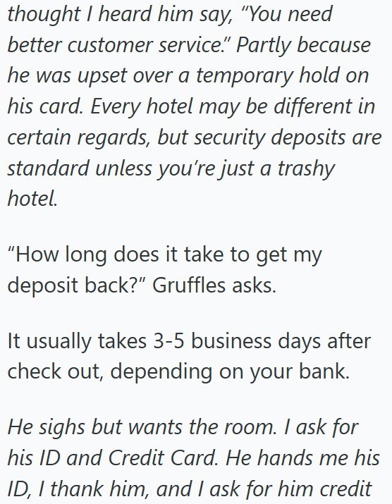 thought I heard him say, "You need better customer service." Partly because he was upset over a temporary hold on his card. Every hotel may be different in certain regards, but security deposits are standard unless you're just a trashy hotel. "How long does it take to get my deposit back?" Gruffles asks. It usually takes 3-5 business days after check out, depending on your bank. He sighs but wants the room. I ask for his ID and Credit Card. He hands me his ID, I thank him, and I ask for him cred
