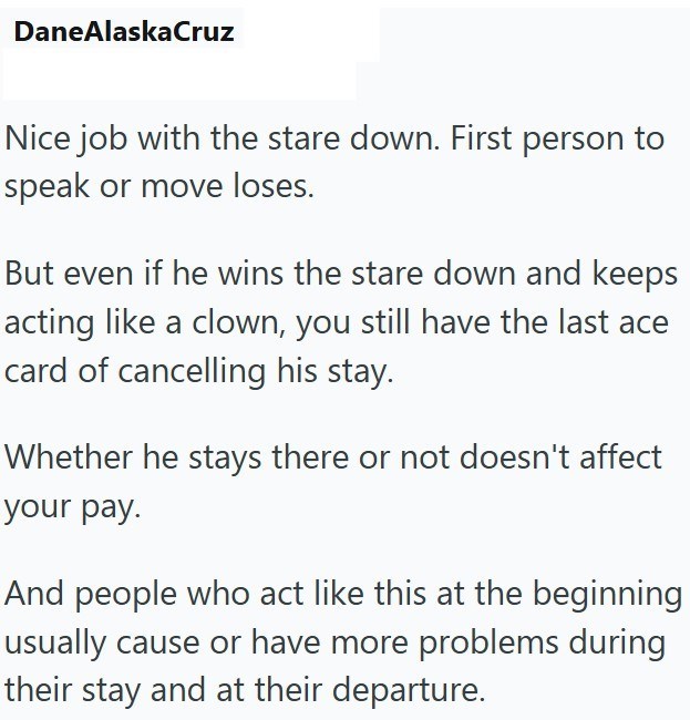 DaneAlaskaCruz Nice job with the stare down. First person to speak or move loses. But even if he wins the stare down and keeps acting like a clown, you still have the last ace card of cancelling his stay. Whether he stays there or not doesn't affect your pay. And people who act like this at the beginning usually cause or have more problems during their stay and at their departure.