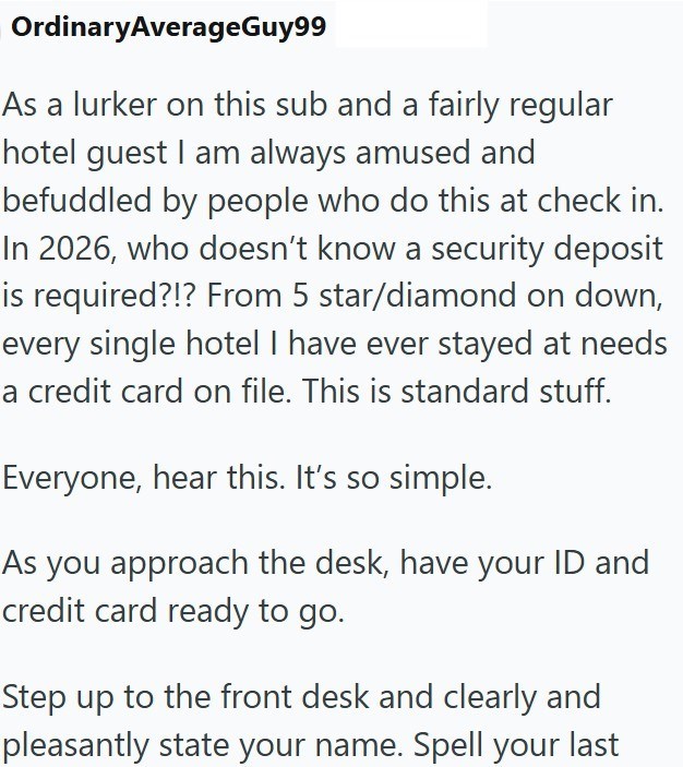 OrdinaryAverageGuy99 As a lurker on this sub and a fairly regular hotel guest I am always amused and befuddled by people who do this at check in. In 2026, who doesn't know a security deposit is required?!? From 5 star/diamond on down, every single hotel I have ever stayed at needs a credit card on file. This is standard stuff. Everyone, hear this. It's so simple. As you approach the desk, have your ID and credit card ready to go. Step up to the front desk and clearly and pleasantly state your na