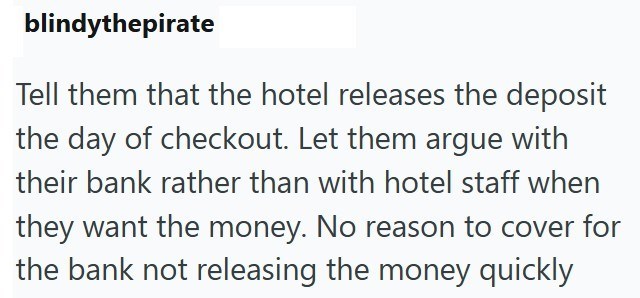 blindythepirate Tell them that the hotel releases the deposit the day of checkout. Let them argue with their bank rather than with hotel staff when they want the money. No reason to cover for the bank not releasing the money quickly