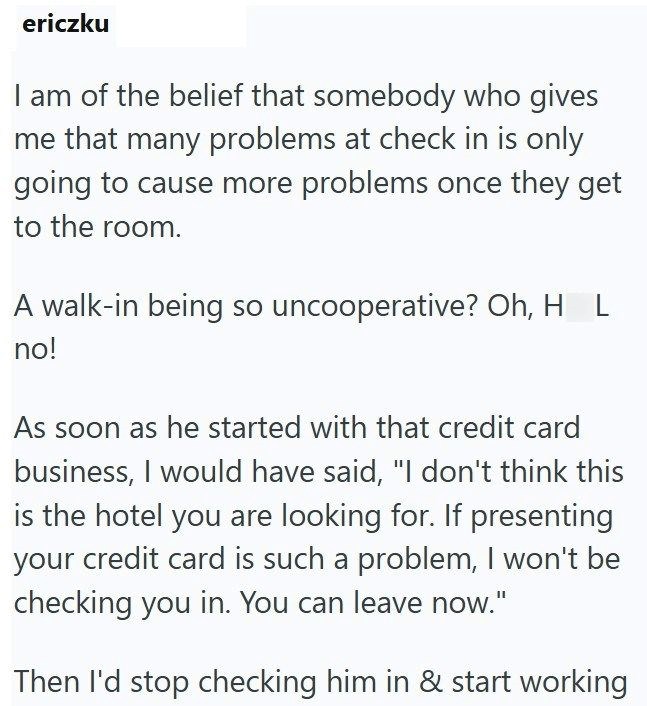 ericzku I am of the belief that somebody who gives me that many problems at check in is only going to cause more problems once they get to the room. A walk-in being so uncooperative? Oh, H L no! As soon as he started with that credit card business, I would have said, "I don't think this is the hotel you are looking for. If presenting your credit card is such a problem, I won't be checking you in. You can leave now." Then I'd stop checking him in & start working