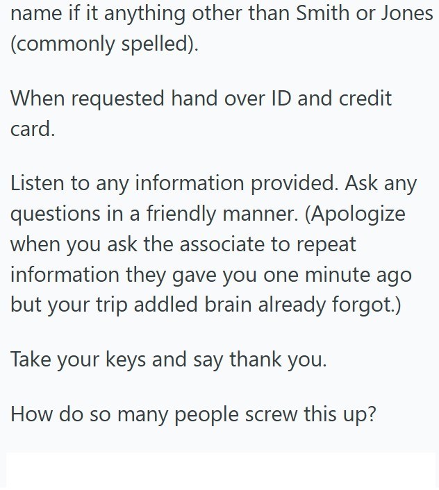 name if it anything other than Smith or Jones (commonly spelled). When requested hand over ID and credit card. Listen to any information provided. Ask any questions in a friendly manner. (Apologize when you ask the associate to repeat information they gave you one minute ago but your trip addled brain already forgot.) Take your keys and say thank you. How do so many people screw this up?