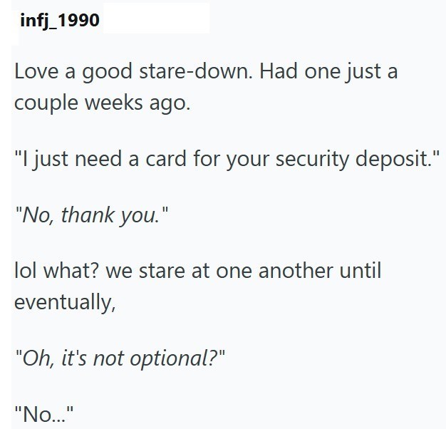 infj_1990 Love a good stare-down. Had one just a couple weeks ago. "I just need a card for your security deposit." "No, thank you." lol what? we stare at one another until eventually, "Oh, it's not optional?" "No..."