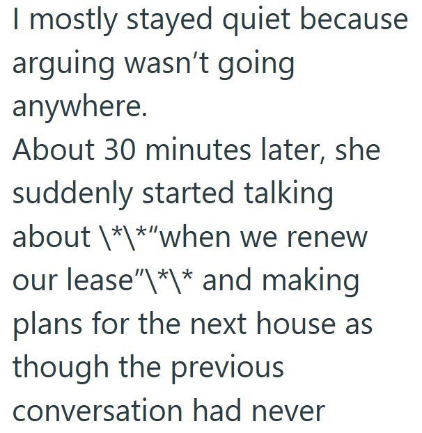 I mostly stayed quiet because arguing wasn't going anywhere. About 30 minutes later, she suddenly started talking about \*\*"when we renew our lease"\*\* and making plans for the next house as though the previous conversation had never