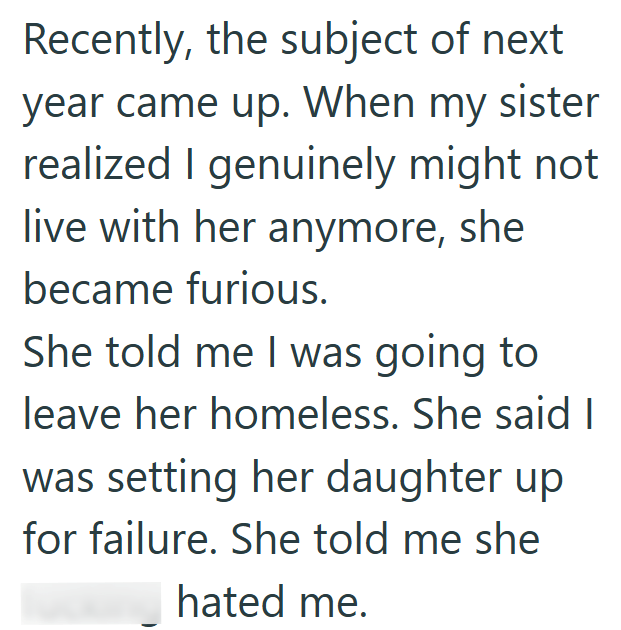 Recently, the subject of next year came up. When my sister realized I genuinely might not live with her anymore, she became furious. She told me I was going to leave her homeless. She said I was setting her daughter up for failure. She told me she hated me.