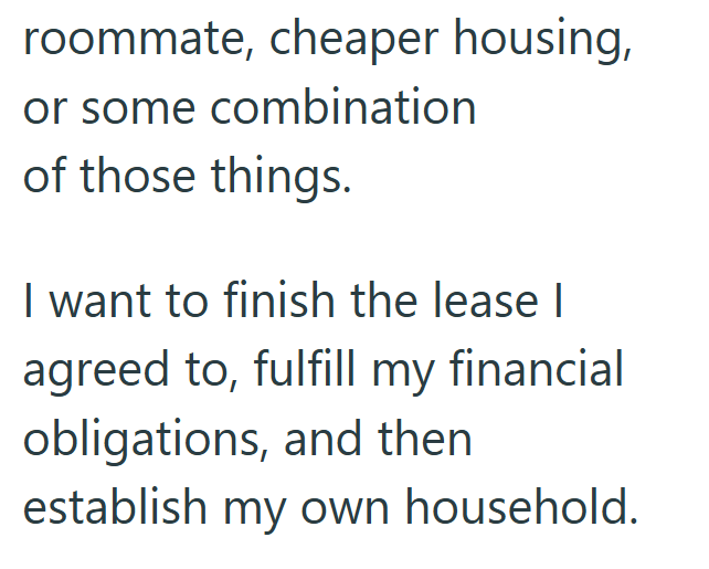 roommate, cheaper housing, or some combination of those things. I want to finish the lease I agreed to, fulfill my financial obligations, and then establish my own household.