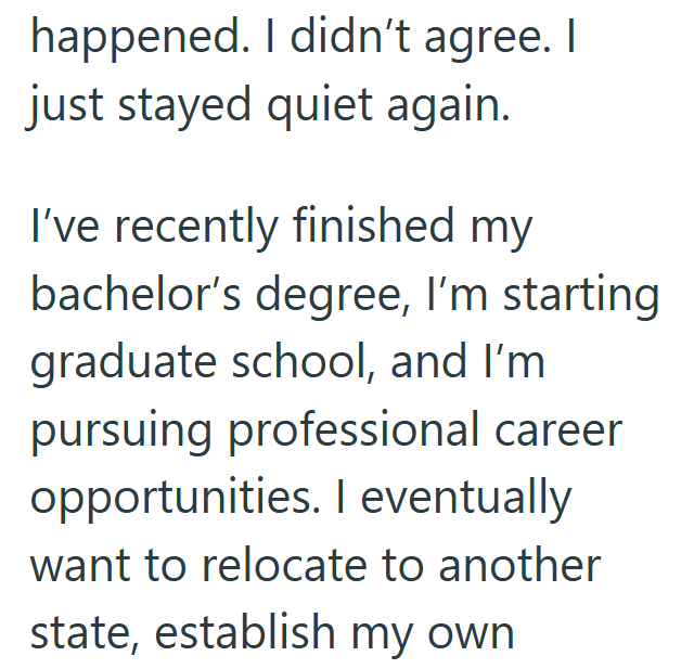 happened. I didn't agree. I just stayed quiet again. I've recently finished my bachelor's degree, I'm starting graduate school, and I'm pursuing professional career opportunities. I eventually want to relocate to another state, establish my own