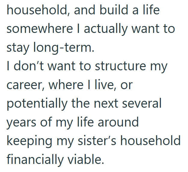household, and build a life somewhere I actually want to stay long-term. I don't want to structure my career, where I live, or potentially the next several years of my life around keeping my sister's household financially viable.