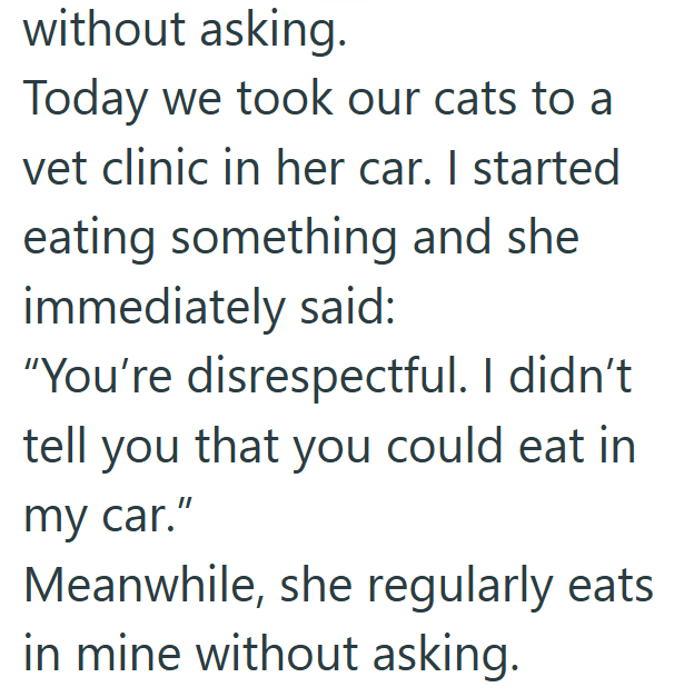 without asking. Today we took our cats to a vet clinic in her car. I started eating something and she immediately said: "You're disrespectful. I didn't tell you that you could eat in my car." Meanwhile, she regularly eats in mine without asking.